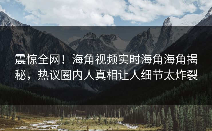 震惊全网！海角视频实时海角海角揭秘，热议圈内人真相让人细节太炸裂