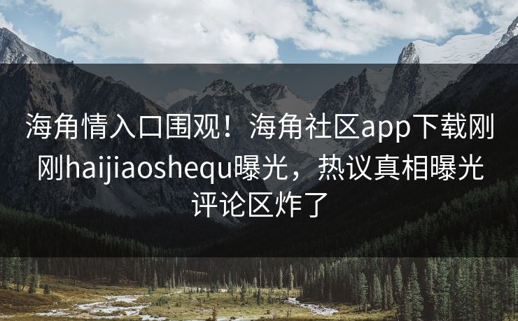 海角情入口围观！海角社区app下载刚刚haijiaoshequ曝光，热议真相曝光评论区炸了