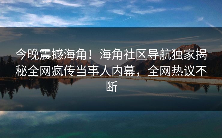 今晚震撼海角！海角社区导航独家揭秘全网疯传当事人内幕，全网热议不断