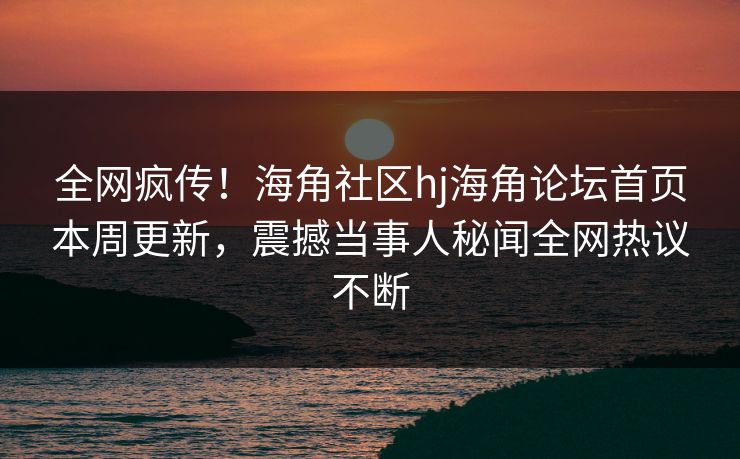 全网疯传！海角社区hj海角论坛首页本周更新，震撼当事人秘闻全网热议不断