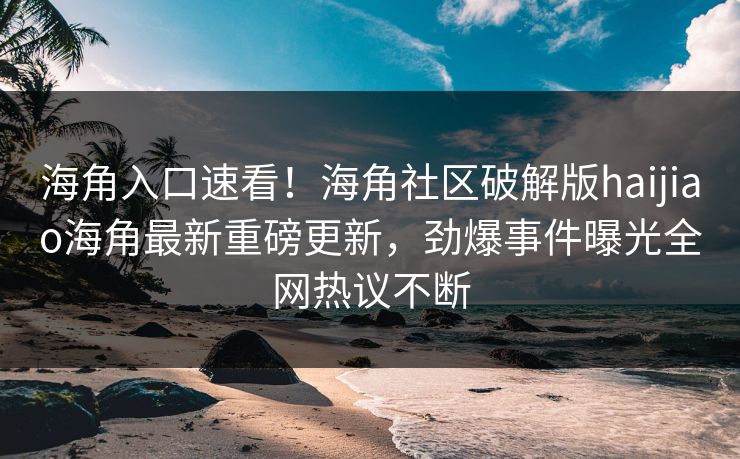 海角入口速看！海角社区破解版haijiao海角最新重磅更新，劲爆事件曝光全网热议不断