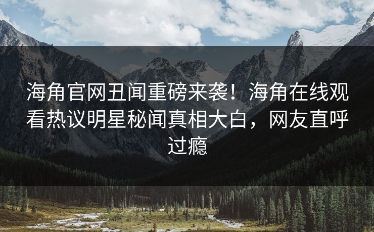 海角官网丑闻重磅来袭！海角在线观看热议明星秘闻真相大白，网友直呼过瘾