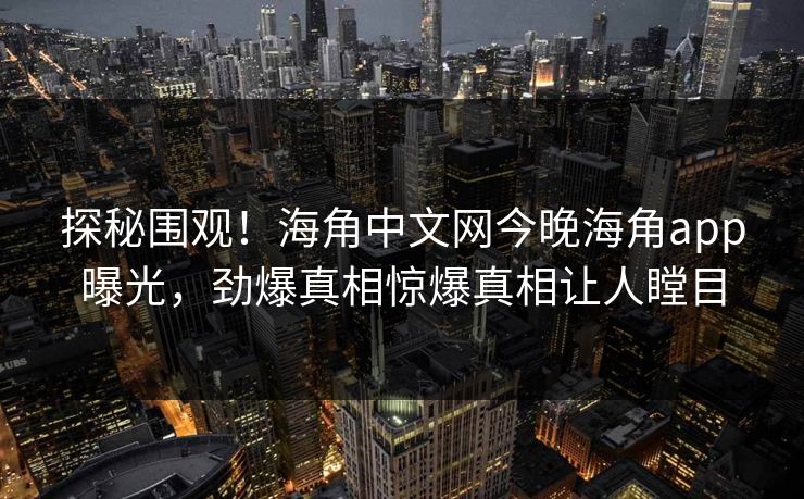 探秘围观！海角中文网今晚海角app曝光，劲爆真相惊爆真相让人瞠目