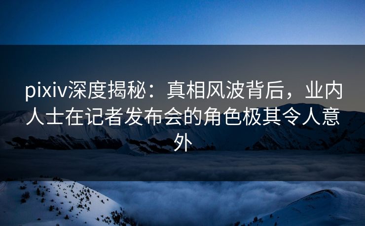 pixiv深度揭秘：真相风波背后，业内人士在记者发布会的角色极其令人意外