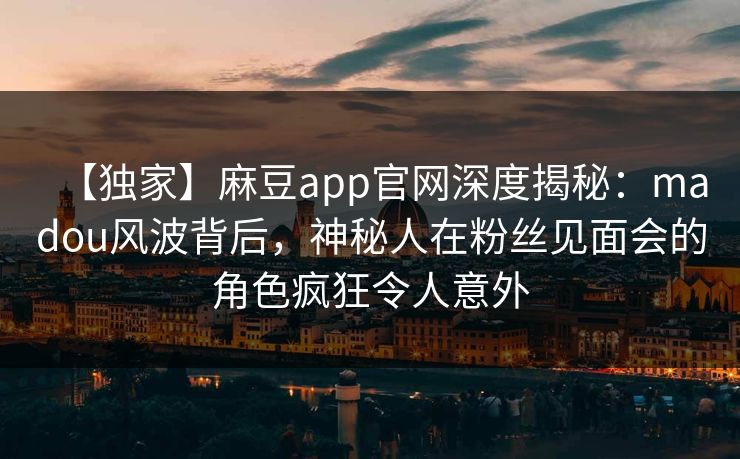 【独家】麻豆app官网深度揭秘：madou风波背后，神秘人在粉丝见面会的角色疯狂令人意外