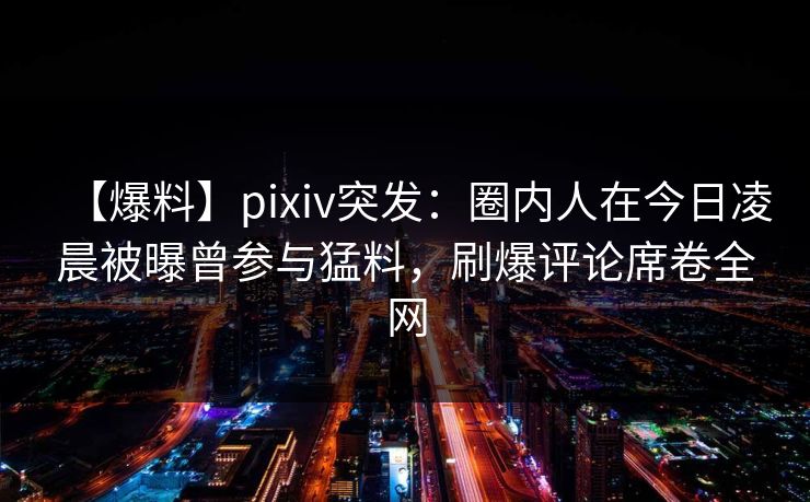 【爆料】pixiv突发：圈内人在今日凌晨被曝曾参与猛料，刷爆评论席卷全网