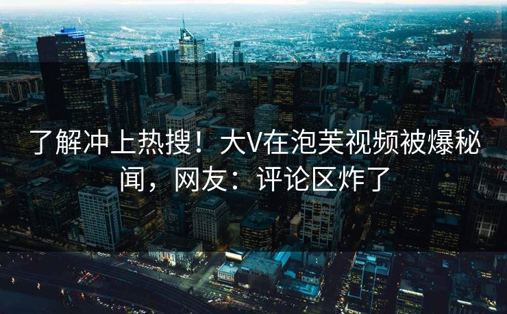 了解冲上热搜！大V在泡芙视频被爆秘闻，网友：评论区炸了