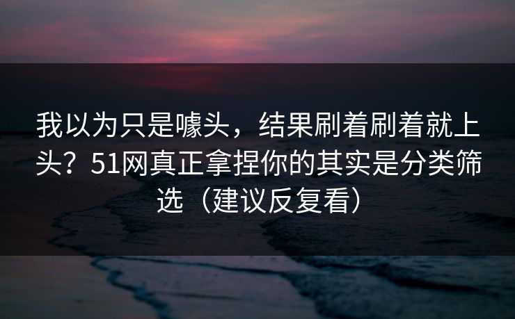 我以为只是噱头，结果刷着刷着就上头？51网真正拿捏你的其实是分类筛选（建议反复看）