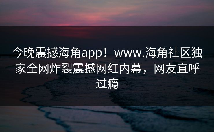 今晚震撼海角app！www.海角社区独家全网炸裂震撼网红内幕，网友直呼过瘾