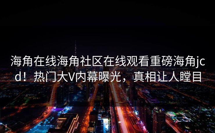海角在线海角社区在线观看重磅海角jcd！热门大V内幕曝光，真相让人瞠目