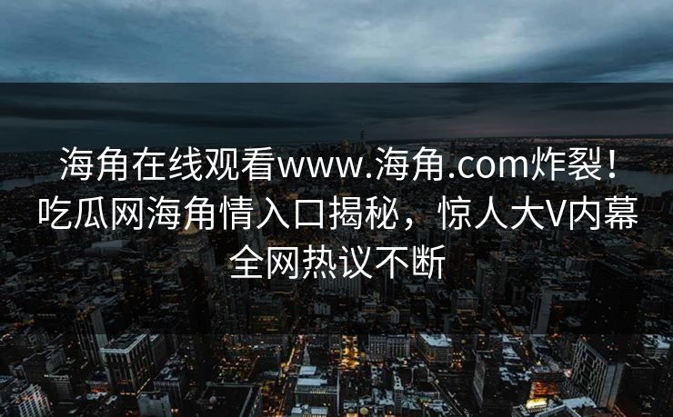 海角在线观看www.海角.com炸裂！吃瓜网海角情入口揭秘，惊人大V内幕全网热议不断