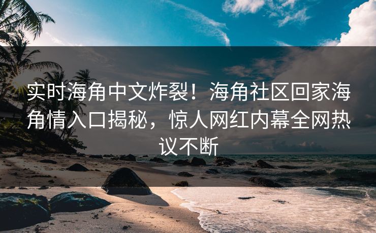 实时海角中文炸裂！海角社区回家海角情入口揭秘，惊人网红内幕全网热议不断
