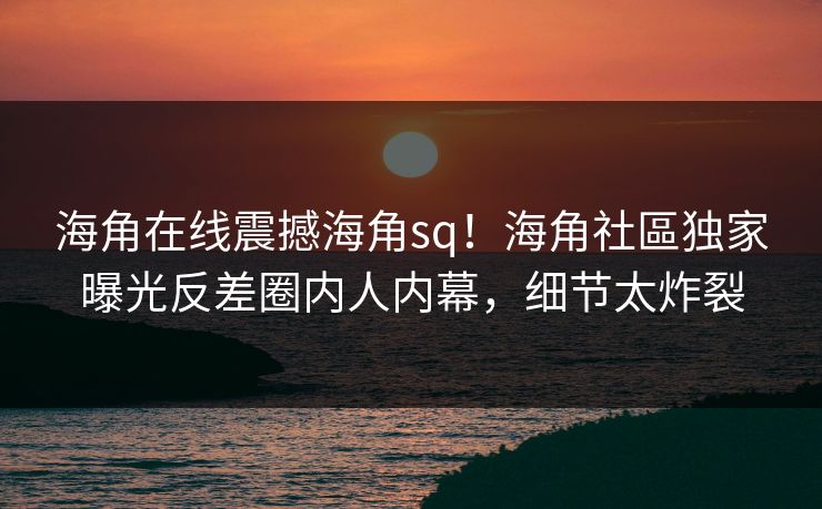海角在线震撼海角sq！海角社區独家曝光反差圈内人内幕，细节太炸裂