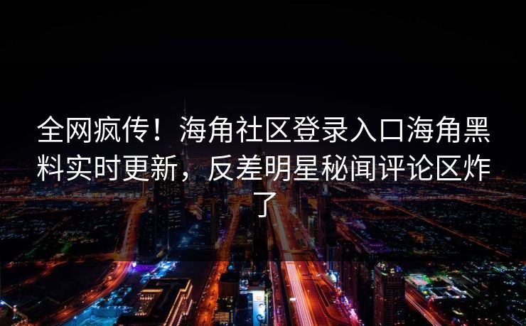 全网疯传！海角社区登录入口海角黑料实时更新，反差明星秘闻评论区炸了