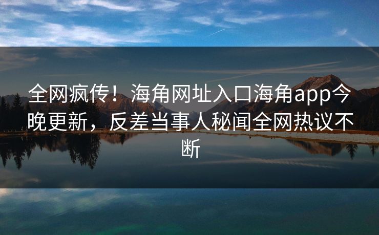 全网疯传！海角网址入口海角app今晚更新，反差当事人秘闻全网热议不断