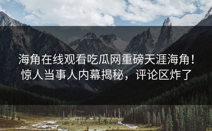 海角在线观看吃瓜网重磅天涯海角！惊人当事人内幕揭秘，评论区炸了