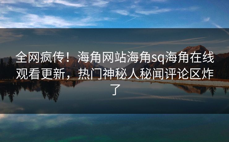 全网疯传！海角网站海角sq海角在线观看更新，热门神秘人秘闻评论区炸了
