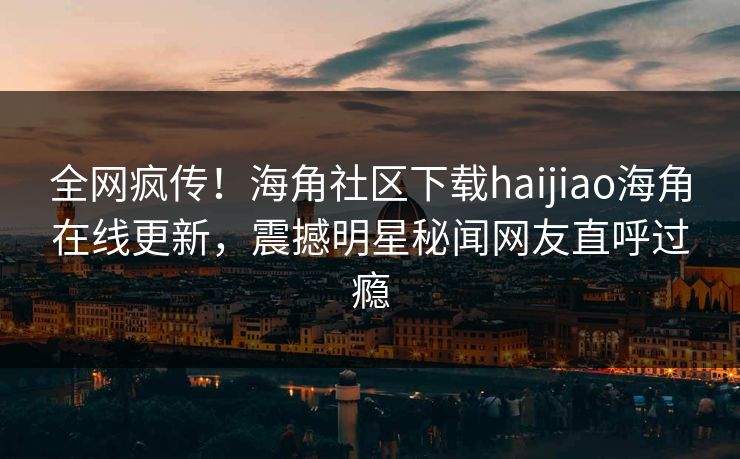 全网疯传！海角社区下载haijiao海角在线更新，震撼明星秘闻网友直呼过瘾