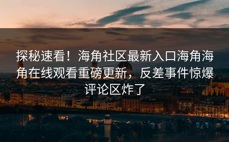 探秘速看！海角社区最新入口海角海角在线观看重磅更新，反差事件惊爆评论区炸了