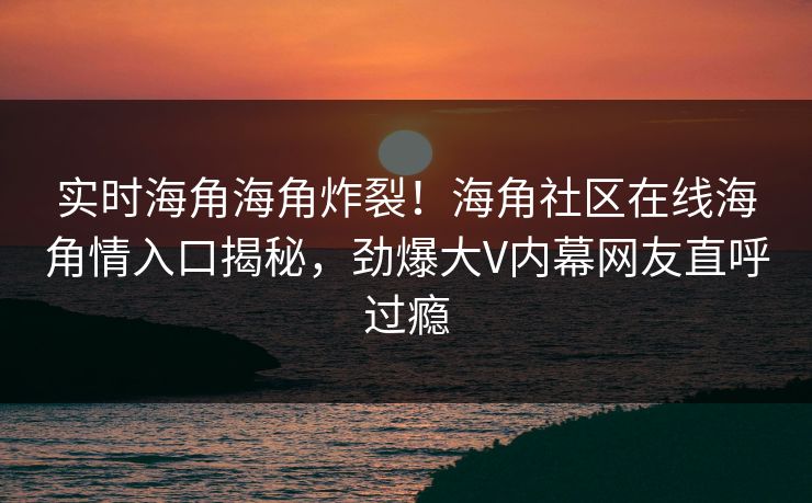 实时海角海角炸裂！海角社区在线海角情入口揭秘，劲爆大V内幕网友直呼过瘾