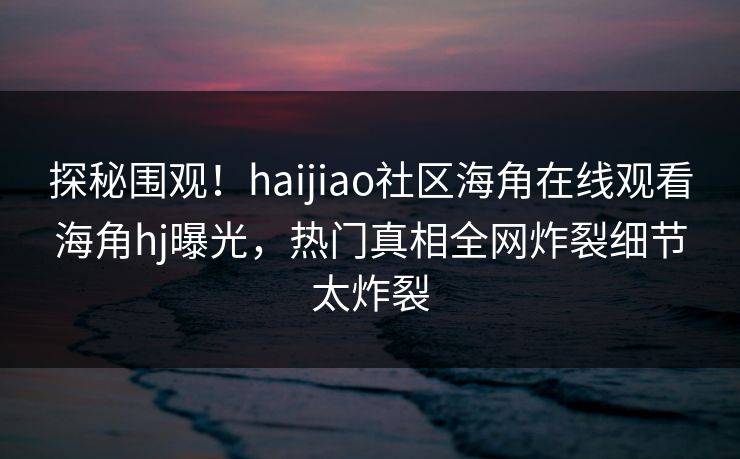 探秘围观！haijiao社区海角在线观看海角hj曝光，热门真相全网炸裂细节太炸裂