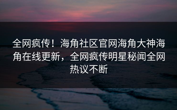 全网疯传！海角社区官网海角大神海角在线更新，全网疯传明星秘闻全网热议不断