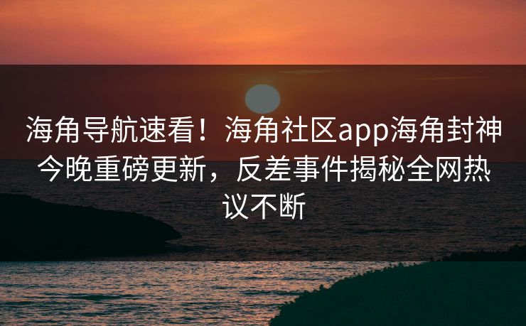 海角导航速看！海角社区app海角封神今晚重磅更新，反差事件揭秘全网热议不断