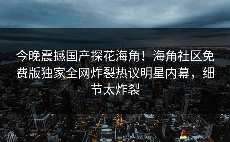 今晚震撼国产探花海角！海角社区免费版独家全网炸裂热议明星内幕，细节太炸裂