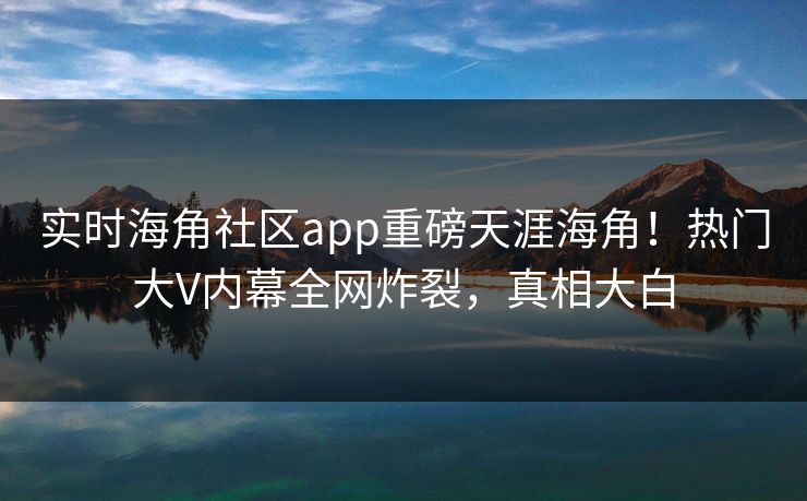 实时海角社区app重磅天涯海角！热门大V内幕全网炸裂，真相大白