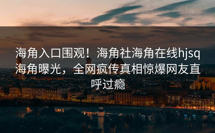 海角入口围观！海角社海角在线hjsq海角曝光，全网疯传真相惊爆网友直呼过瘾