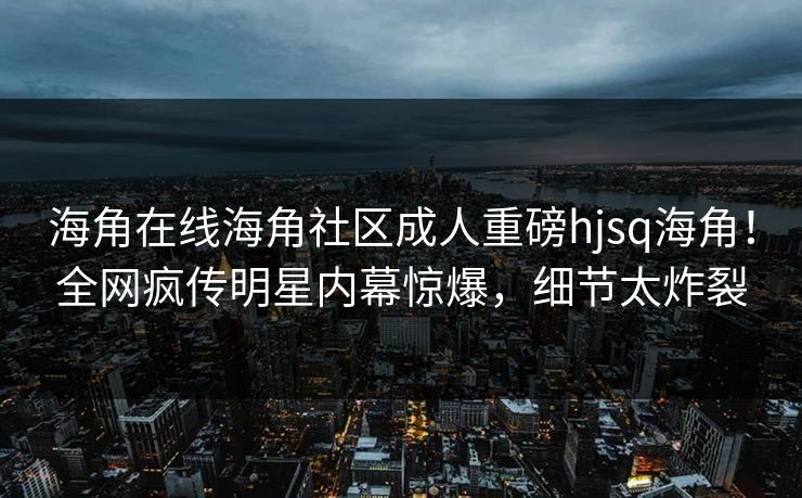海角在线海角社区成人重磅hjsq海角！全网疯传明星内幕惊爆，细节太炸裂