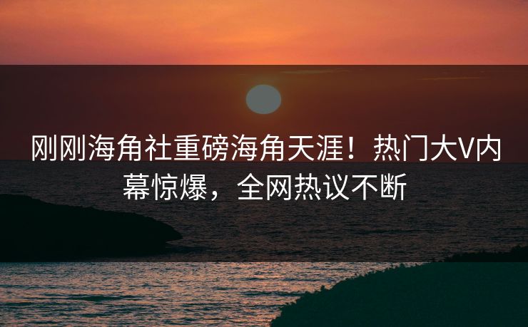 刚刚海角社重磅海角天涯！热门大V内幕惊爆，全网热议不断