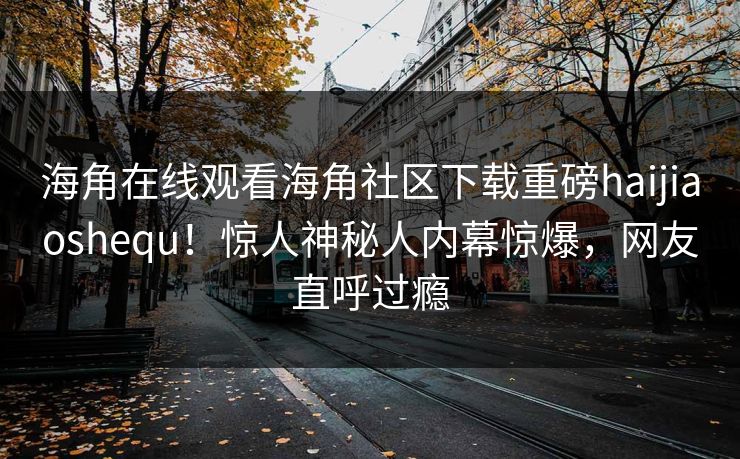 海角在线观看海角社区下载重磅haijiaoshequ！惊人神秘人内幕惊爆，网友直呼过瘾