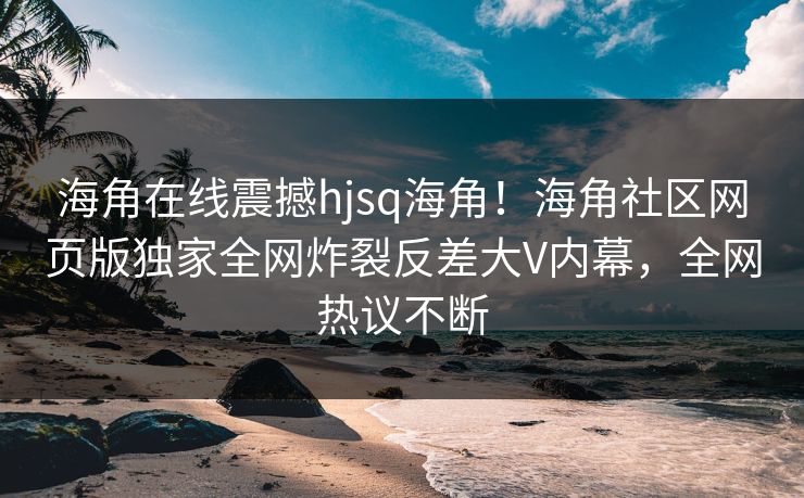 海角在线震撼hjsq海角！海角社区网页版独家全网炸裂反差大V内幕，全网热议不断