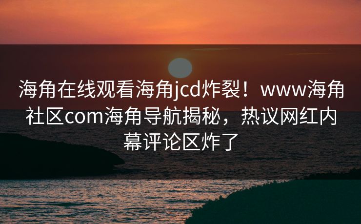 海角在线观看海角jcd炸裂！www海角社区com海角导航揭秘，热议网红内幕评论区炸了
