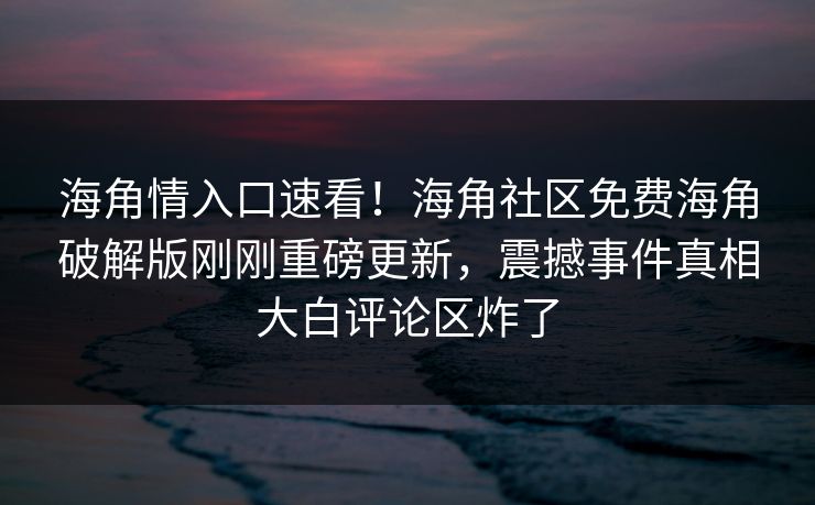 海角情入口速看！海角社区免费海角破解版刚刚重磅更新，震撼事件真相大白评论区炸了