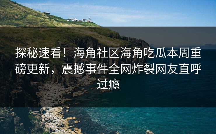 探秘速看！海角社区海角吃瓜本周重磅更新，震撼事件全网炸裂网友直呼过瘾