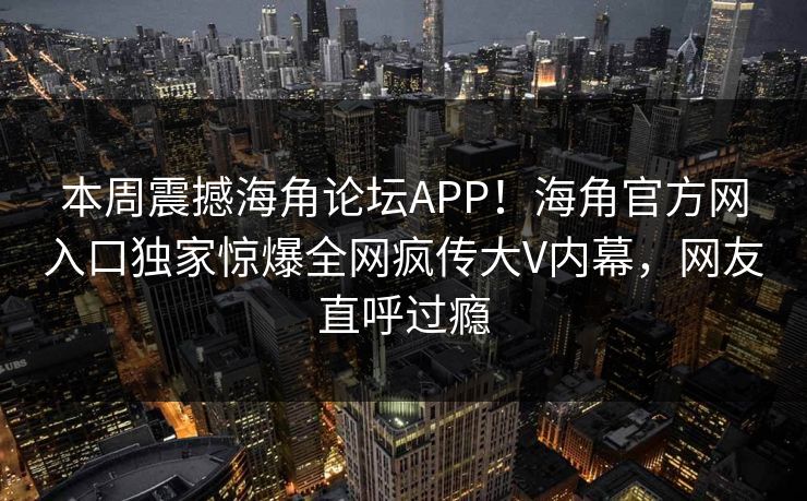 本周震撼海角论坛APP！海角官方网入口独家惊爆全网疯传大V内幕，网友直呼过瘾