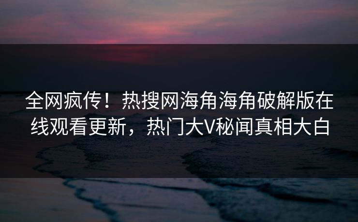 全网疯传！热搜网海角海角破解版在线观看更新，热门大V秘闻真相大白