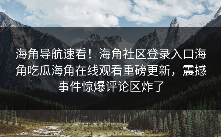 海角导航速看！海角社区登录入口海角吃瓜海角在线观看重磅更新，震撼事件惊爆评论区炸了