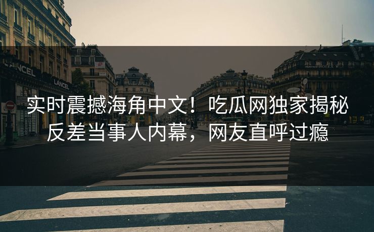 实时震撼海角中文！吃瓜网独家揭秘反差当事人内幕，网友直呼过瘾