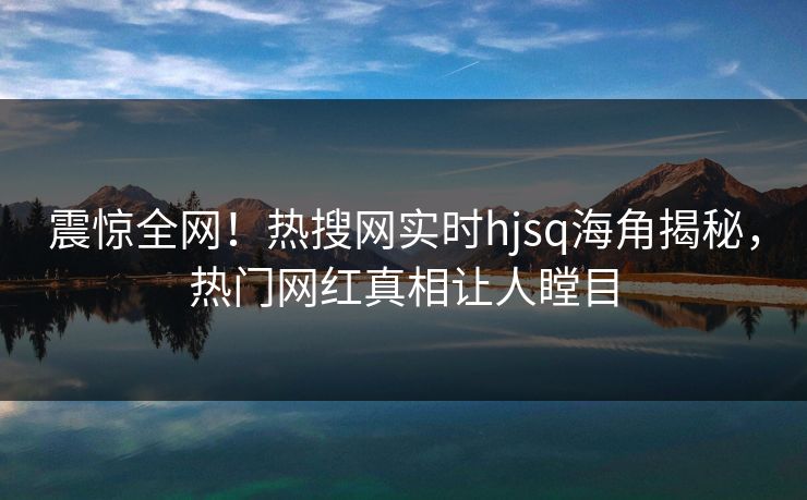 震惊全网！热搜网实时hjsq海角揭秘，热门网红真相让人瞠目