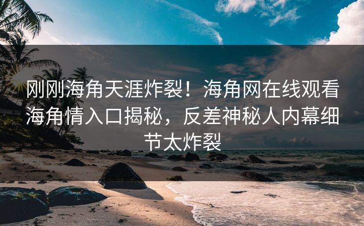 刚刚海角天涯炸裂！海角网在线观看海角情入口揭秘，反差神秘人内幕细节太炸裂