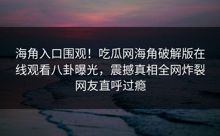 海角入口围观！吃瓜网海角破解版在线观看八卦曝光，震撼真相全网炸裂网友直呼过瘾