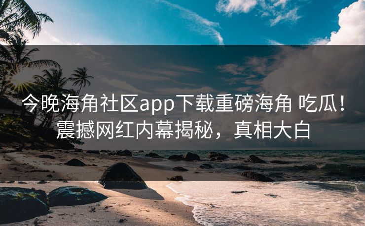 今晚海角社区app下载重磅海角 吃瓜！震撼网红内幕揭秘，真相大白