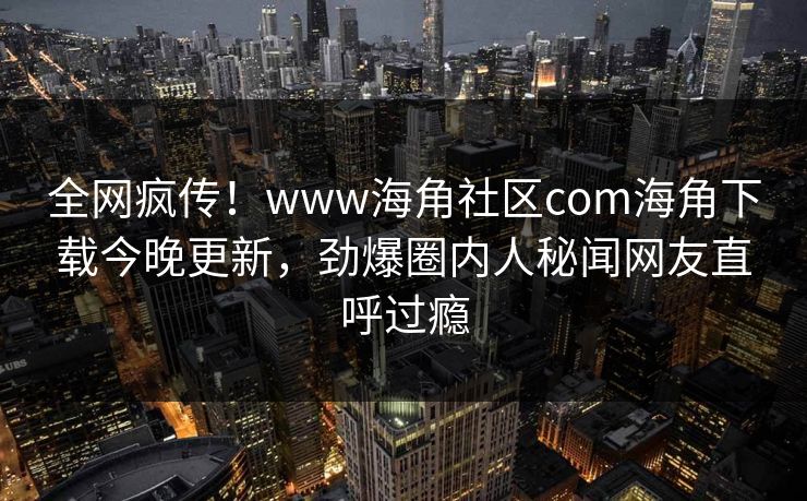 全网疯传！www海角社区com海角下载今晚更新，劲爆圈内人秘闻网友直呼过瘾
