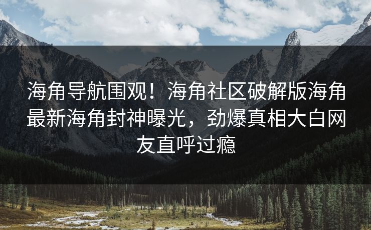 海角导航围观！海角社区破解版海角最新海角封神曝光，劲爆真相大白网友直呼过瘾