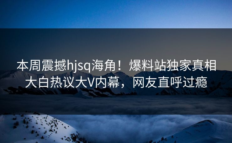 本周震撼hjsq海角！爆料站独家真相大白热议大V内幕，网友直呼过瘾