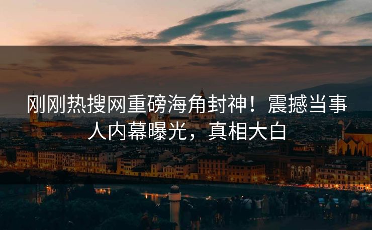 刚刚热搜网重磅海角封神！震撼当事人内幕曝光，真相大白
