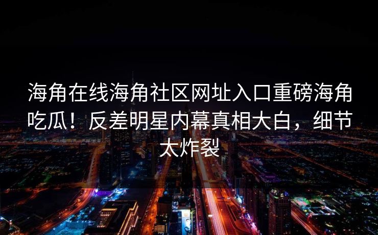 海角在线海角社区网址入口重磅海角吃瓜！反差明星内幕真相大白，细节太炸裂